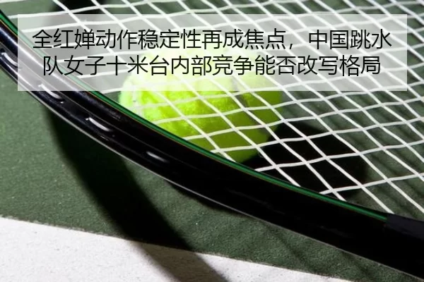 全红婵动作稳定性再成焦点，中国跳水队女子十米台内部竞争能否改写格局